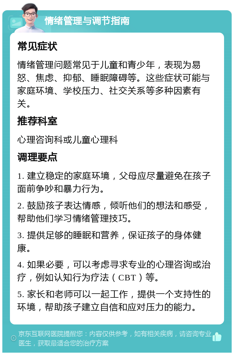 情绪管理与调节指南 常见症状 情绪管理问题常见于儿童和青少年，表现为易怒、焦虑、抑郁、睡眠障碍等。这些症状可能与家庭环境、学校压力、社交关系等多种因素有关。 推荐科室 心理咨询科或儿童心理科 调理要点 1. 建立稳定的家庭环境，父母应尽量避免在孩子面前争吵和暴力行为。 2. 鼓励孩子表达情感，倾听他们的想法和感受，帮助他们学习情绪管理技巧。 3. 提供足够的睡眠和营养，保证孩子的身体健康。 4. 如果必要，可以考虑寻求专业的心理咨询或治疗，例如认知行为疗法（CBT）等。 5. 家长和老师可以一起工作，提供一个支持性的环境，帮助孩子建立自信和应对压力的能力。