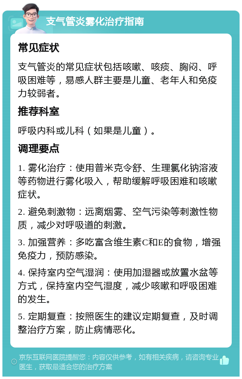 支气管炎雾化治疗指南 常见症状 支气管炎的常见症状包括咳嗽、咳痰、胸闷、呼吸困难等，易感人群主要是儿童、老年人和免疫力较弱者。 推荐科室 呼吸内科或儿科（如果是儿童）。 调理要点 1. 雾化治疗：使用普米克令舒、生理氯化钠溶液等药物进行雾化吸入，帮助缓解呼吸困难和咳嗽症状。 2. 避免刺激物：远离烟雾、空气污染等刺激性物质，减少对呼吸道的刺激。 3. 加强营养：多吃富含维生素C和E的食物，增强免疫力，预防感染。 4. 保持室内空气湿润：使用加湿器或放置水盆等方式，保持室内空气湿度，减少咳嗽和呼吸困难的发生。 5. 定期复查：按照医生的建议定期复查，及时调整治疗方案，防止病情恶化。