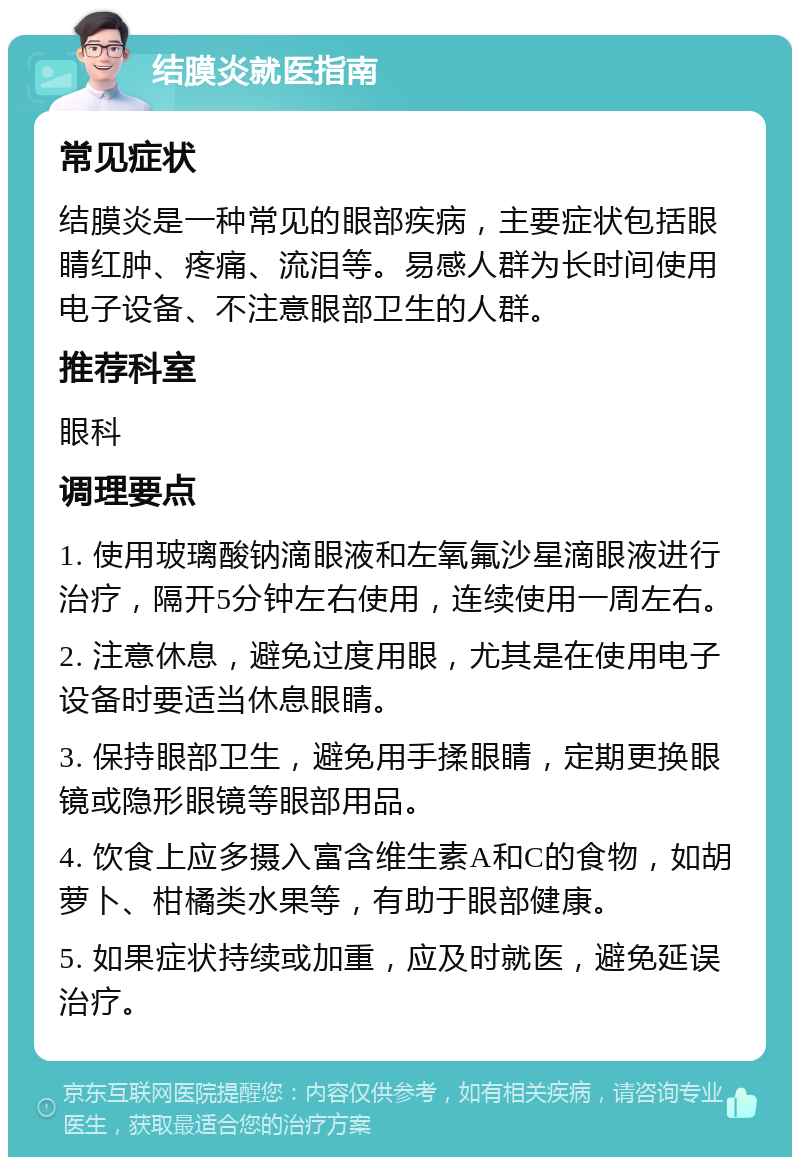 结膜炎就医指南 常见症状 结膜炎是一种常见的眼部疾病，主要症状包括眼睛红肿、疼痛、流泪等。易感人群为长时间使用电子设备、不注意眼部卫生的人群。 推荐科室 眼科 调理要点 1. 使用玻璃酸钠滴眼液和左氧氟沙星滴眼液进行治疗，隔开5分钟左右使用，连续使用一周左右。 2. 注意休息，避免过度用眼，尤其是在使用电子设备时要适当休息眼睛。 3. 保持眼部卫生，避免用手揉眼睛，定期更换眼镜或隐形眼镜等眼部用品。 4. 饮食上应多摄入富含维生素A和C的食物，如胡萝卜、柑橘类水果等，有助于眼部健康。 5. 如果症状持续或加重，应及时就医，避免延误治疗。