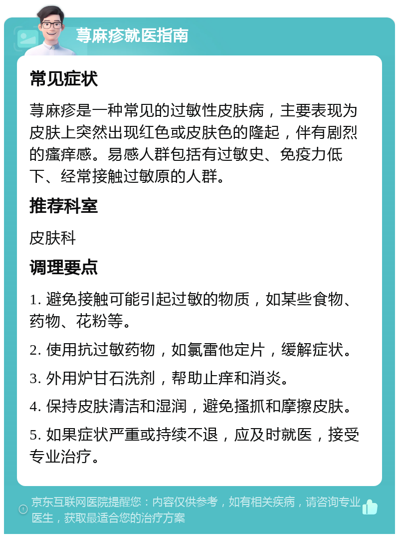 荨麻疹就医指南 常见症状 荨麻疹是一种常见的过敏性皮肤病，主要表现为皮肤上突然出现红色或皮肤色的隆起，伴有剧烈的瘙痒感。易感人群包括有过敏史、免疫力低下、经常接触过敏原的人群。 推荐科室 皮肤科 调理要点 1. 避免接触可能引起过敏的物质，如某些食物、药物、花粉等。 2. 使用抗过敏药物，如氯雷他定片，缓解症状。 3. 外用炉甘石洗剂，帮助止痒和消炎。 4. 保持皮肤清洁和湿润，避免搔抓和摩擦皮肤。 5. 如果症状严重或持续不退，应及时就医，接受专业治疗。