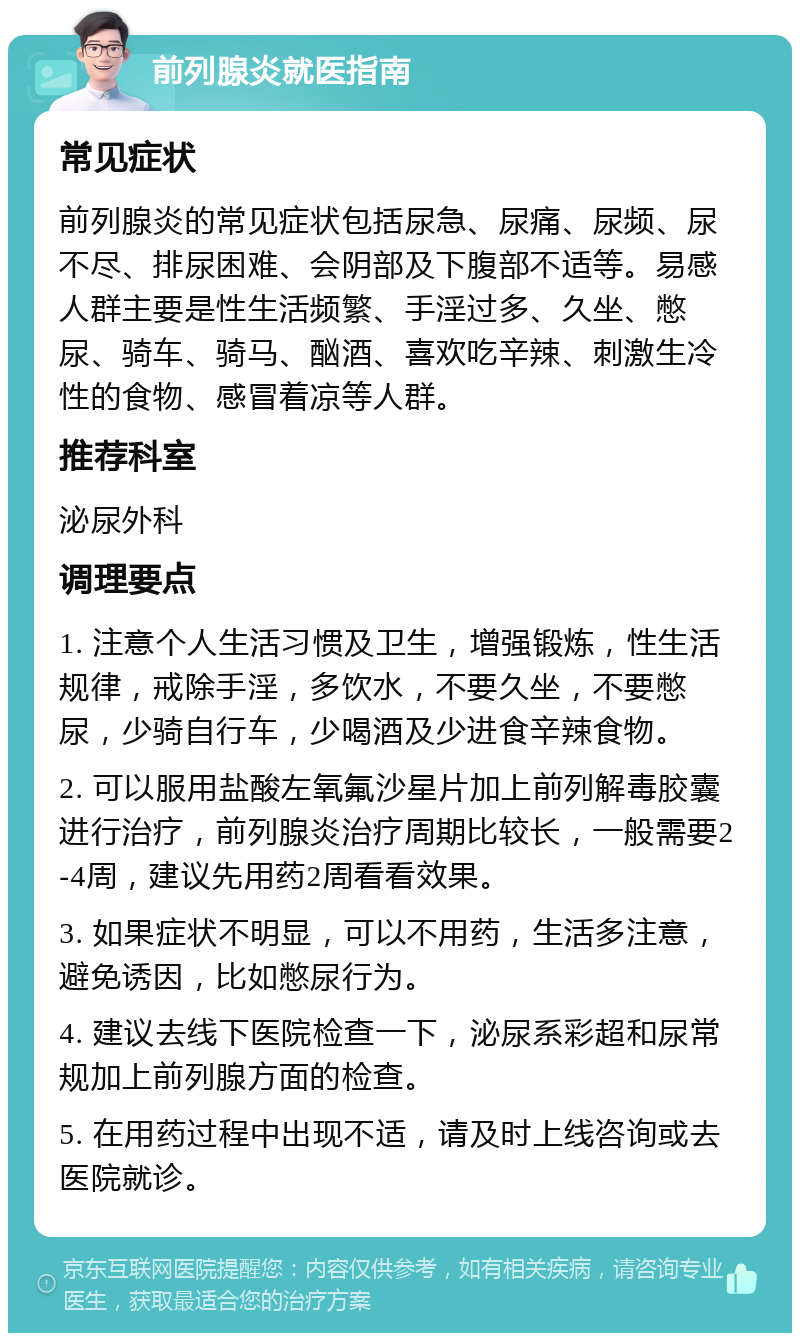 前列腺炎就医指南 常见症状 前列腺炎的常见症状包括尿急、尿痛、尿频、尿不尽、排尿困难、会阴部及下腹部不适等。易感人群主要是性生活频繁、手淫过多、久坐、憋尿、骑车、骑马、酗酒、喜欢吃辛辣、刺激生冷性的食物、感冒着凉等人群。 推荐科室 泌尿外科 调理要点 1. 注意个人生活习惯及卫生，增强锻炼，性生活规律，戒除手淫，多饮水，不要久坐，不要憋尿，少骑自行车，少喝酒及少进食辛辣食物。 2. 可以服用盐酸左氧氟沙星片加上前列解毒胶囊进行治疗，前列腺炎治疗周期比较长，一般需要2-4周，建议先用药2周看看效果。 3. 如果症状不明显，可以不用药，生活多注意，避免诱因，比如憋尿行为。 4. 建议去线下医院检查一下，泌尿系彩超和尿常规加上前列腺方面的检查。 5. 在用药过程中出现不适，请及时上线咨询或去医院就诊。