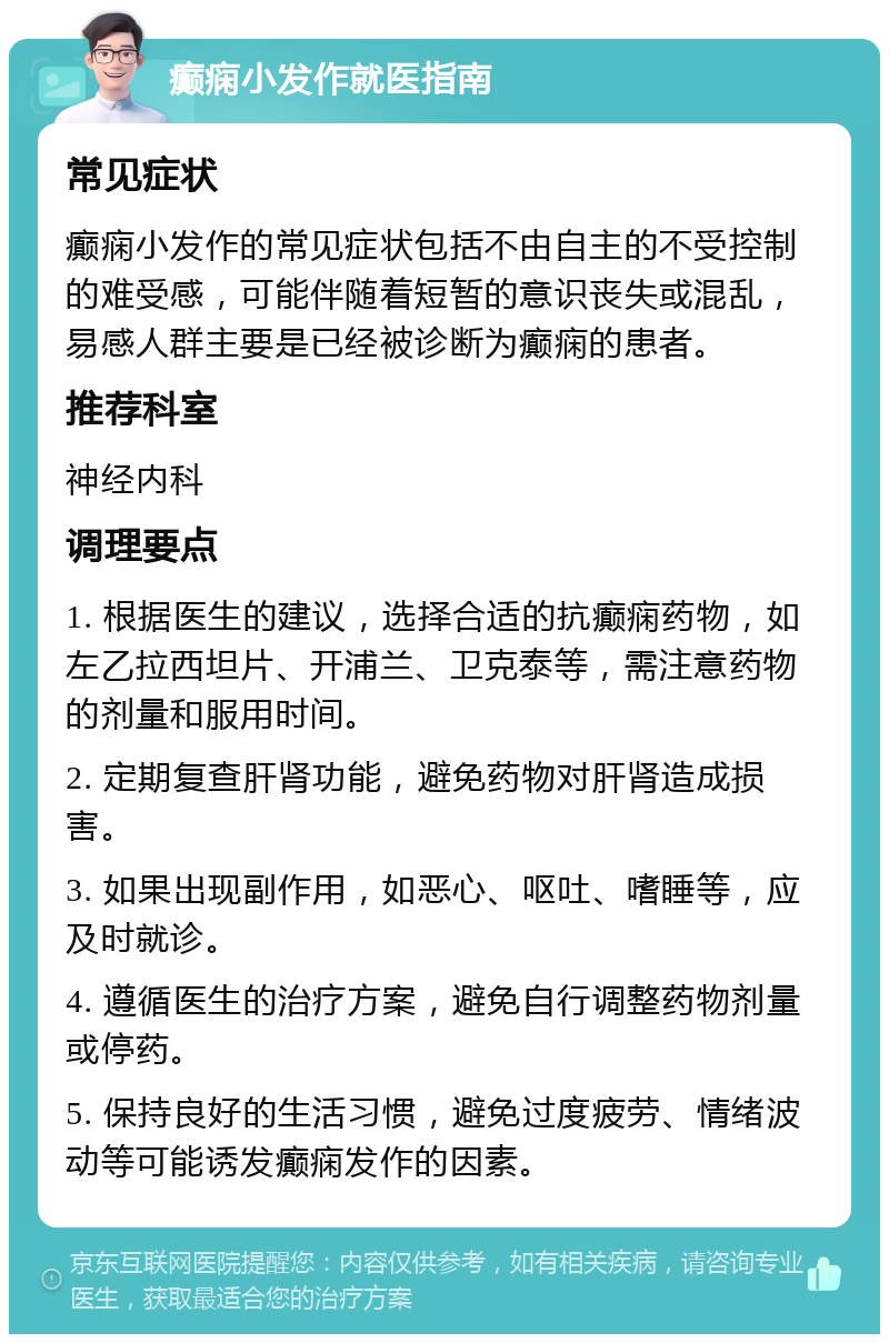 癫痫小发作就医指南 常见症状 癫痫小发作的常见症状包括不由自主的不受控制的难受感，可能伴随着短暂的意识丧失或混乱，易感人群主要是已经被诊断为癫痫的患者。 推荐科室 神经内科 调理要点 1. 根据医生的建议，选择合适的抗癫痫药物，如左乙拉西坦片、开浦兰、卫克泰等，需注意药物的剂量和服用时间。 2. 定期复查肝肾功能，避免药物对肝肾造成损害。 3. 如果出现副作用，如恶心、呕吐、嗜睡等，应及时就诊。 4. 遵循医生的治疗方案，避免自行调整药物剂量或停药。 5. 保持良好的生活习惯，避免过度疲劳、情绪波动等可能诱发癫痫发作的因素。