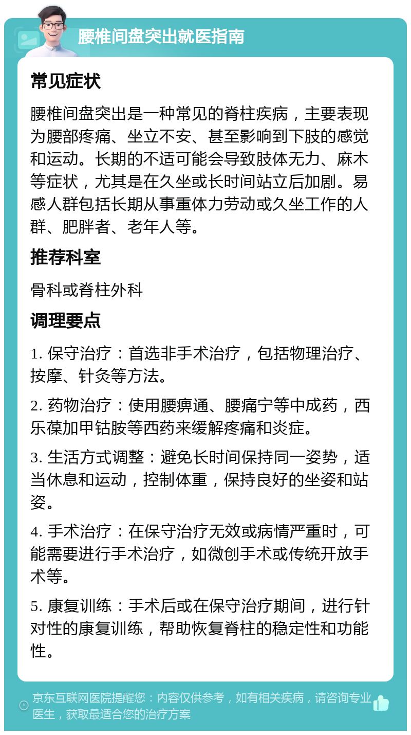 腰椎间盘突出就医指南 常见症状 腰椎间盘突出是一种常见的脊柱疾病，主要表现为腰部疼痛、坐立不安、甚至影响到下肢的感觉和运动。长期的不适可能会导致肢体无力、麻木等症状，尤其是在久坐或长时间站立后加剧。易感人群包括长期从事重体力劳动或久坐工作的人群、肥胖者、老年人等。 推荐科室 骨科或脊柱外科 调理要点 1. 保守治疗：首选非手术治疗，包括物理治疗、按摩、针灸等方法。 2. 药物治疗：使用腰痹通、腰痛宁等中成药，西乐葆加甲钴胺等西药来缓解疼痛和炎症。 3. 生活方式调整：避免长时间保持同一姿势，适当休息和运动，控制体重，保持良好的坐姿和站姿。 4. 手术治疗：在保守治疗无效或病情严重时，可能需要进行手术治疗，如微创手术或传统开放手术等。 5. 康复训练：手术后或在保守治疗期间，进行针对性的康复训练，帮助恢复脊柱的稳定性和功能性。