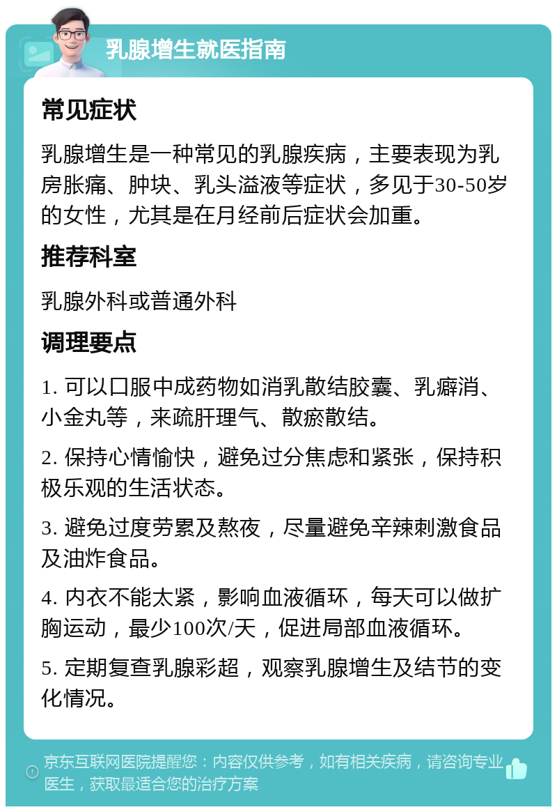 乳腺增生就医指南 常见症状 乳腺增生是一种常见的乳腺疾病，主要表现为乳房胀痛、肿块、乳头溢液等症状，多见于30-50岁的女性，尤其是在月经前后症状会加重。 推荐科室 乳腺外科或普通外科 调理要点 1. 可以口服中成药物如消乳散结胶囊、乳癖消、小金丸等，来疏肝理气、散瘀散结。 2. 保持心情愉快，避免过分焦虑和紧张，保持积极乐观的生活状态。 3. 避免过度劳累及熬夜，尽量避免辛辣刺激食品及油炸食品。 4. 内衣不能太紧，影响血液循环，每天可以做扩胸运动，最少100次/天，促进局部血液循环。 5. 定期复查乳腺彩超，观察乳腺增生及结节的变化情况。