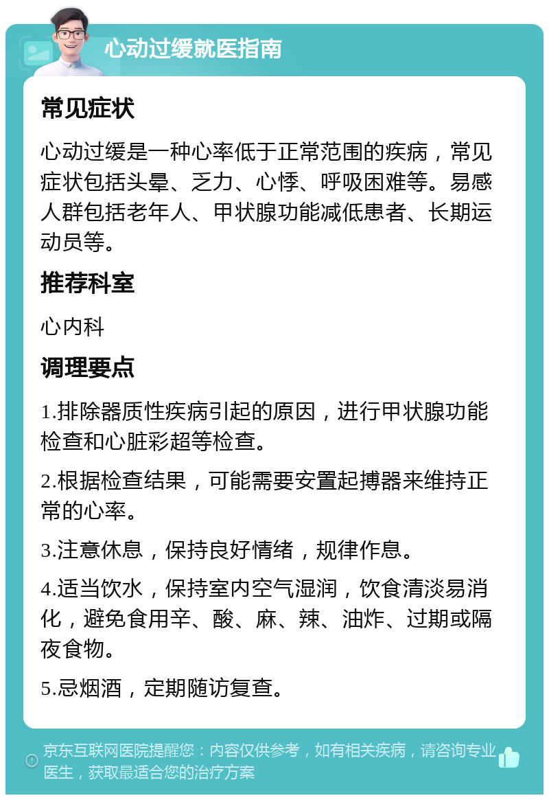 心动过缓就医指南 常见症状 心动过缓是一种心率低于正常范围的疾病，常见症状包括头晕、乏力、心悸、呼吸困难等。易感人群包括老年人、甲状腺功能减低患者、长期运动员等。 推荐科室 心内科 调理要点 1.排除器质性疾病引起的原因，进行甲状腺功能检查和心脏彩超等检查。 2.根据检查结果，可能需要安置起搏器来维持正常的心率。 3.注意休息，保持良好情绪，规律作息。 4.适当饮水，保持室内空气湿润，饮食清淡易消化，避免食用辛、酸、麻、辣、油炸、过期或隔夜食物。 5.忌烟酒，定期随访复查。