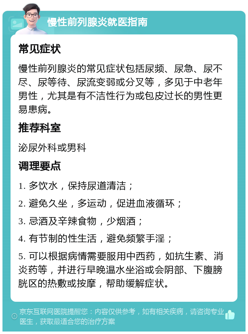 慢性前列腺炎就医指南 常见症状 慢性前列腺炎的常见症状包括尿频、尿急、尿不尽、尿等待、尿流变弱或分叉等，多见于中老年男性，尤其是有不洁性行为或包皮过长的男性更易患病。 推荐科室 泌尿外科或男科 调理要点 1. 多饮水，保持尿道清洁； 2. 避免久坐，多运动，促进血液循环； 3. 忌酒及辛辣食物，少烟酒； 4. 有节制的性生活，避免频繁手淫； 5. 可以根据病情需要服用中西药，如抗生素、消炎药等，并进行早晚温水坐浴或会阴部、下腹膀胱区的热敷或按摩，帮助缓解症状。