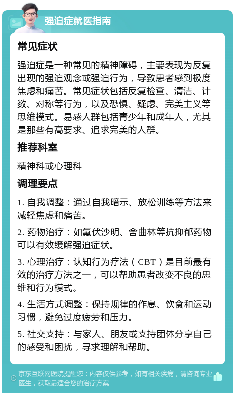 强迫症就医指南 常见症状 强迫症是一种常见的精神障碍，主要表现为反复出现的强迫观念或强迫行为，导致患者感到极度焦虑和痛苦。常见症状包括反复检查、清洁、计数、对称等行为，以及恐惧、疑虑、完美主义等思维模式。易感人群包括青少年和成年人，尤其是那些有高要求、追求完美的人群。 推荐科室 精神科或心理科 调理要点 1. 自我调整：通过自我暗示、放松训练等方法来减轻焦虑和痛苦。 2. 药物治疗：如氟伏沙明、舍曲林等抗抑郁药物可以有效缓解强迫症状。 3. 心理治疗：认知行为疗法（CBT）是目前最有效的治疗方法之一，可以帮助患者改变不良的思维和行为模式。 4. 生活方式调整：保持规律的作息、饮食和运动习惯，避免过度疲劳和压力。 5. 社交支持：与家人、朋友或支持团体分享自己的感受和困扰，寻求理解和帮助。