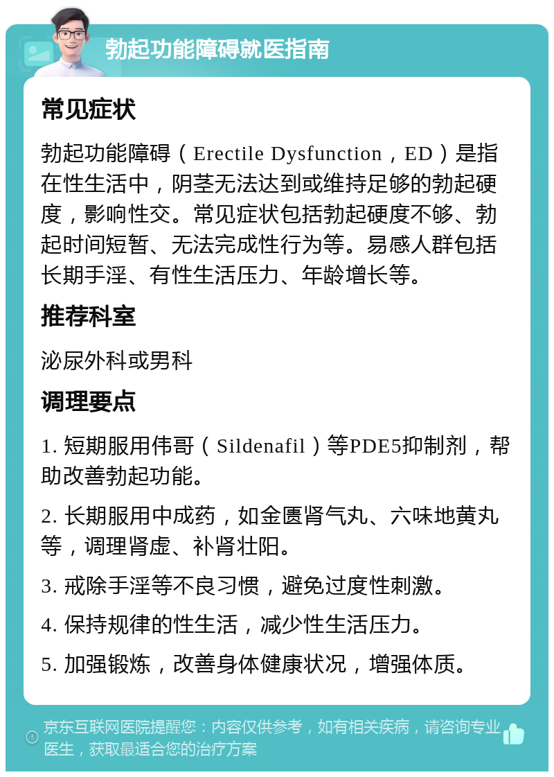 勃起功能障碍就医指南 常见症状 勃起功能障碍（Erectile Dysfunction，ED）是指在性生活中，阴茎无法达到或维持足够的勃起硬度，影响性交。常见症状包括勃起硬度不够、勃起时间短暂、无法完成性行为等。易感人群包括长期手淫、有性生活压力、年龄增长等。 推荐科室 泌尿外科或男科 调理要点 1. 短期服用伟哥（Sildenafil）等PDE5抑制剂，帮助改善勃起功能。 2. 长期服用中成药，如金匮肾气丸、六味地黄丸等，调理肾虚、补肾壮阳。 3. 戒除手淫等不良习惯，避免过度性刺激。 4. 保持规律的性生活，减少性生活压力。 5. 加强锻炼，改善身体健康状况，增强体质。