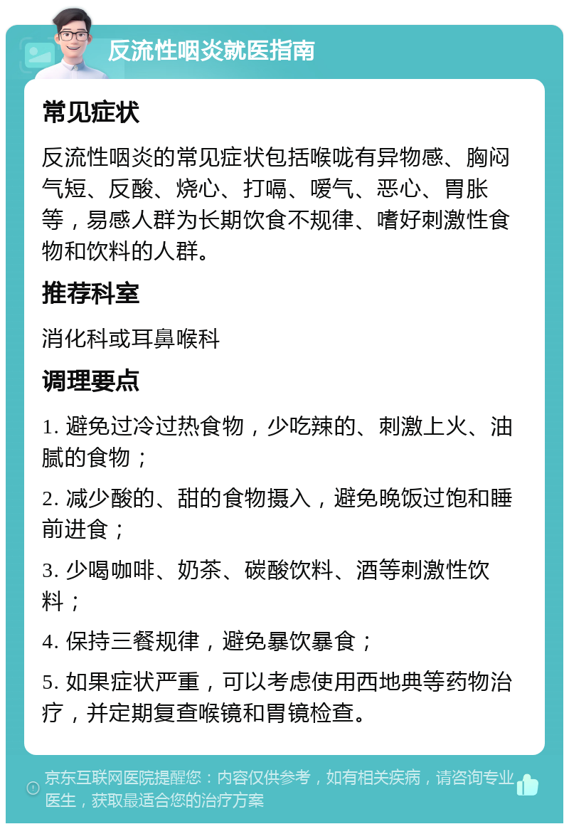 反流性咽炎就医指南 常见症状 反流性咽炎的常见症状包括喉咙有异物感、胸闷气短、反酸、烧心、打嗝、嗳气、恶心、胃胀等，易感人群为长期饮食不规律、嗜好刺激性食物和饮料的人群。 推荐科室 消化科或耳鼻喉科 调理要点 1. 避免过冷过热食物，少吃辣的、刺激上火、油腻的食物； 2. 减少酸的、甜的食物摄入，避免晚饭过饱和睡前进食； 3. 少喝咖啡、奶茶、碳酸饮料、酒等刺激性饮料； 4. 保持三餐规律，避免暴饮暴食； 5. 如果症状严重，可以考虑使用西地典等药物治疗，并定期复查喉镜和胃镜检查。