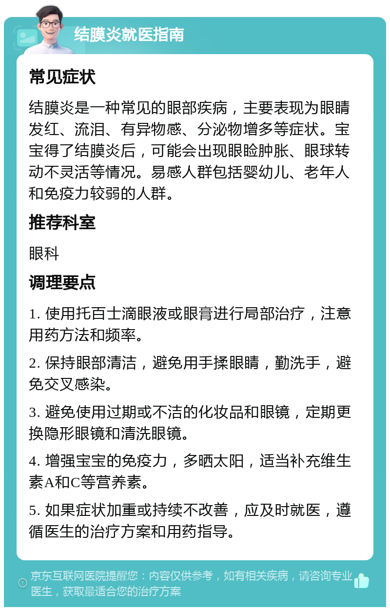 结膜炎就医指南 常见症状 结膜炎是一种常见的眼部疾病，主要表现为眼睛发红、流泪、有异物感、分泌物增多等症状。宝宝得了结膜炎后，可能会出现眼睑肿胀、眼球转动不灵活等情况。易感人群包括婴幼儿、老年人和免疫力较弱的人群。 推荐科室 眼科 调理要点 1. 使用托百士滴眼液或眼膏进行局部治疗，注意用药方法和频率。 2. 保持眼部清洁，避免用手揉眼睛，勤洗手，避免交叉感染。 3. 避免使用过期或不洁的化妆品和眼镜，定期更换隐形眼镜和清洗眼镜。 4. 增强宝宝的免疫力，多晒太阳，适当补充维生素A和C等营养素。 5. 如果症状加重或持续不改善，应及时就医，遵循医生的治疗方案和用药指导。