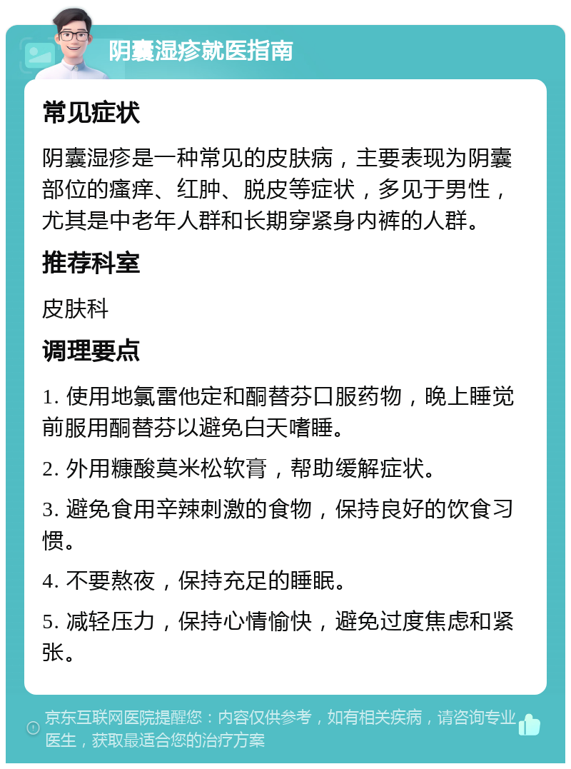 阴囊湿疹就医指南 常见症状 阴囊湿疹是一种常见的皮肤病，主要表现为阴囊部位的瘙痒、红肿、脱皮等症状，多见于男性，尤其是中老年人群和长期穿紧身内裤的人群。 推荐科室 皮肤科 调理要点 1. 使用地氯雷他定和酮替芬口服药物，晚上睡觉前服用酮替芬以避免白天嗜睡。 2. 外用糠酸莫米松软膏，帮助缓解症状。 3. 避免食用辛辣刺激的食物，保持良好的饮食习惯。 4. 不要熬夜，保持充足的睡眠。 5. 减轻压力，保持心情愉快，避免过度焦虑和紧张。