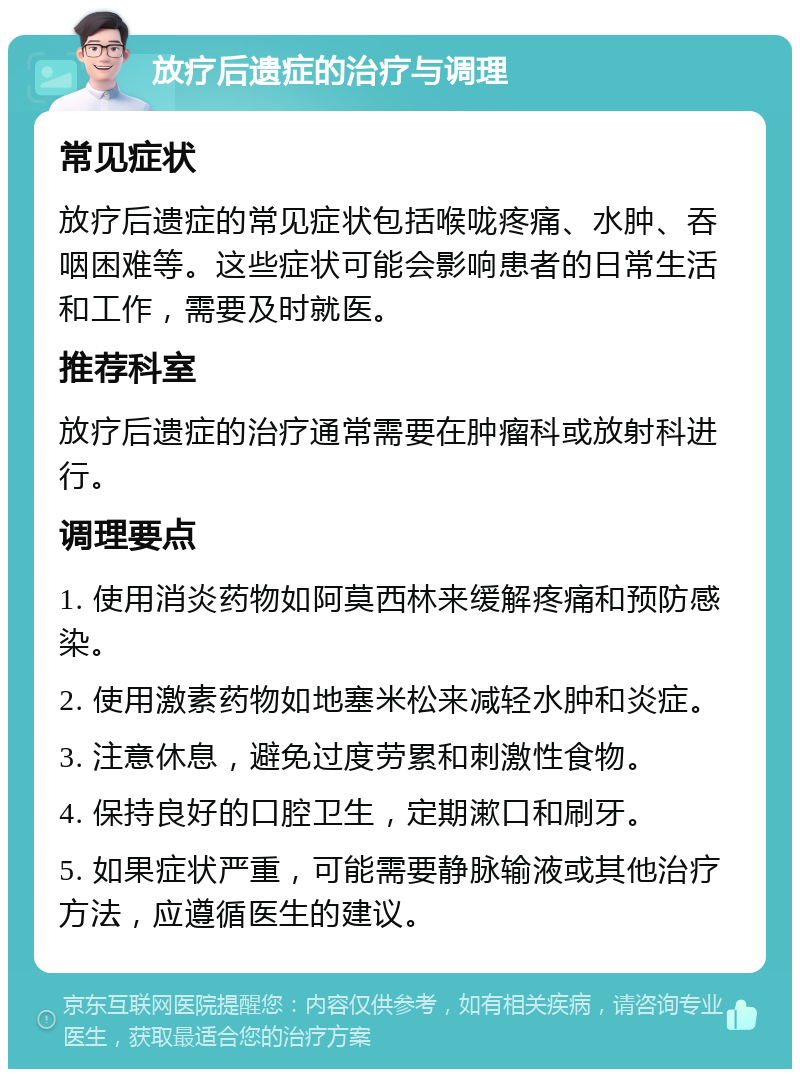 放疗后遗症的治疗与调理 常见症状 放疗后遗症的常见症状包括喉咙疼痛、水肿、吞咽困难等。这些症状可能会影响患者的日常生活和工作，需要及时就医。 推荐科室 放疗后遗症的治疗通常需要在肿瘤科或放射科进行。 调理要点 1. 使用消炎药物如阿莫西林来缓解疼痛和预防感染。 2. 使用激素药物如地塞米松来减轻水肿和炎症。 3. 注意休息，避免过度劳累和刺激性食物。 4. 保持良好的口腔卫生，定期漱口和刷牙。 5. 如果症状严重，可能需要静脉输液或其他治疗方法，应遵循医生的建议。