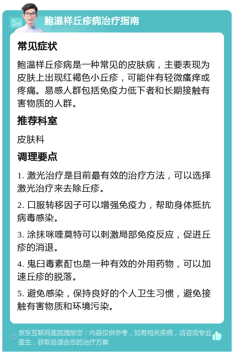 鲍温样丘疹病治疗指南 常见症状 鲍温样丘疹病是一种常见的皮肤病，主要表现为皮肤上出现红褐色小丘疹，可能伴有轻微瘙痒或疼痛。易感人群包括免疫力低下者和长期接触有害物质的人群。 推荐科室 皮肤科 调理要点 1. 激光治疗是目前最有效的治疗方法，可以选择激光治疗来去除丘疹。 2. 口服转移因子可以增强免疫力，帮助身体抵抗病毒感染。 3. 涂抹咪喹莫特可以刺激局部免疫反应，促进丘疹的消退。 4. 鬼臼毒素酊也是一种有效的外用药物，可以加速丘疹的脱落。 5. 避免感染，保持良好的个人卫生习惯，避免接触有害物质和环境污染。