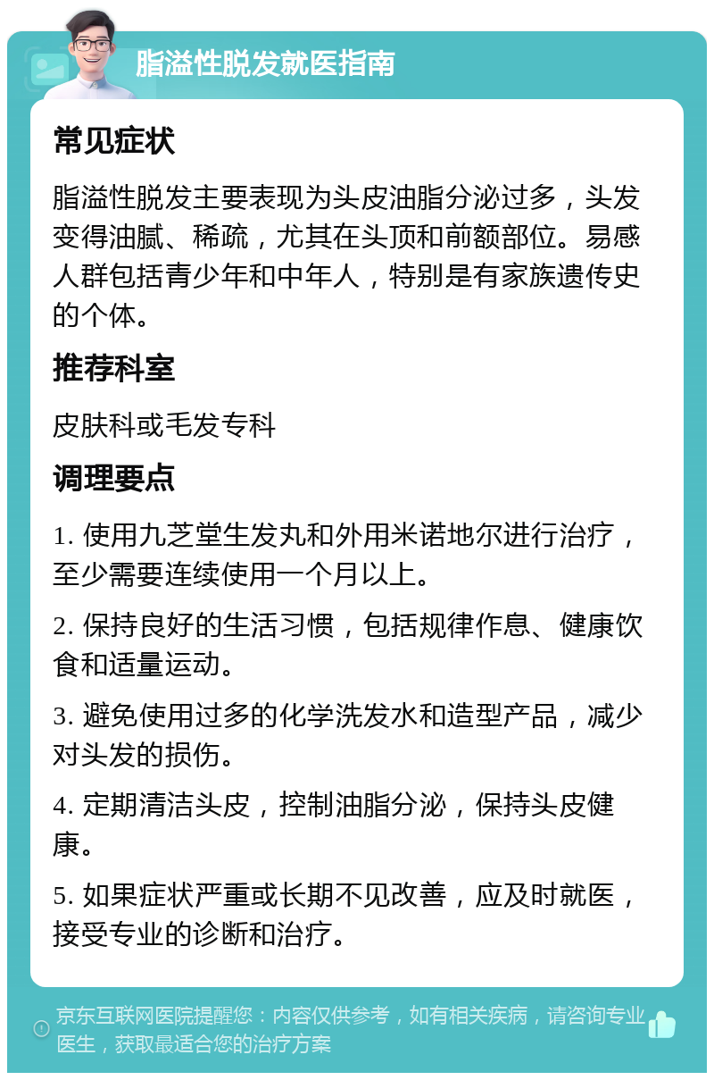 脂溢性脱发就医指南 常见症状 脂溢性脱发主要表现为头皮油脂分泌过多，头发变得油腻、稀疏，尤其在头顶和前额部位。易感人群包括青少年和中年人，特别是有家族遗传史的个体。 推荐科室 皮肤科或毛发专科 调理要点 1. 使用九芝堂生发丸和外用米诺地尔进行治疗，至少需要连续使用一个月以上。 2. 保持良好的生活习惯，包括规律作息、健康饮食和适量运动。 3. 避免使用过多的化学洗发水和造型产品，减少对头发的损伤。 4. 定期清洁头皮，控制油脂分泌，保持头皮健康。 5. 如果症状严重或长期不见改善，应及时就医，接受专业的诊断和治疗。