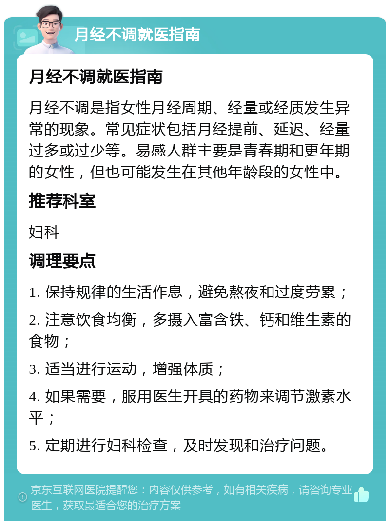 月经不调就医指南 月经不调就医指南 月经不调是指女性月经周期、经量或经质发生异常的现象。常见症状包括月经提前、延迟、经量过多或过少等。易感人群主要是青春期和更年期的女性，但也可能发生在其他年龄段的女性中。 推荐科室 妇科 调理要点 1. 保持规律的生活作息，避免熬夜和过度劳累； 2. 注意饮食均衡，多摄入富含铁、钙和维生素的食物； 3. 适当进行运动，增强体质； 4. 如果需要，服用医生开具的药物来调节激素水平； 5. 定期进行妇科检查，及时发现和治疗问题。