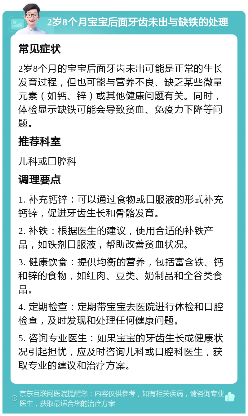 2岁8个月宝宝后面牙齿未出与缺铁的处理 常见症状 2岁8个月的宝宝后面牙齿未出可能是正常的生长发育过程，但也可能与营养不良、缺乏某些微量元素（如钙、锌）或其他健康问题有关。同时，体检显示缺铁可能会导致贫血、免疫力下降等问题。 推荐科室 儿科或口腔科 调理要点 1. 补充钙锌：可以通过食物或口服液的形式补充钙锌，促进牙齿生长和骨骼发育。 2. 补铁：根据医生的建议，使用合适的补铁产品，如铁剂口服液，帮助改善贫血状况。 3. 健康饮食：提供均衡的营养，包括富含铁、钙和锌的食物，如红肉、豆类、奶制品和全谷类食品。 4. 定期检查：定期带宝宝去医院进行体检和口腔检查，及时发现和处理任何健康问题。 5. 咨询专业医生：如果宝宝的牙齿生长或健康状况引起担忧，应及时咨询儿科或口腔科医生，获取专业的建议和治疗方案。