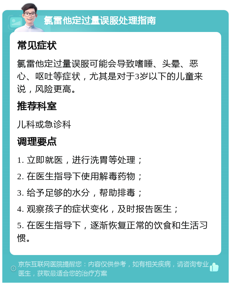 氯雷他定过量误服处理指南 常见症状 氯雷他定过量误服可能会导致嗜睡、头晕、恶心、呕吐等症状，尤其是对于3岁以下的儿童来说，风险更高。 推荐科室 儿科或急诊科 调理要点 1. 立即就医，进行洗胃等处理； 2. 在医生指导下使用解毒药物； 3. 给予足够的水分，帮助排毒； 4. 观察孩子的症状变化，及时报告医生； 5. 在医生指导下，逐渐恢复正常的饮食和生活习惯。