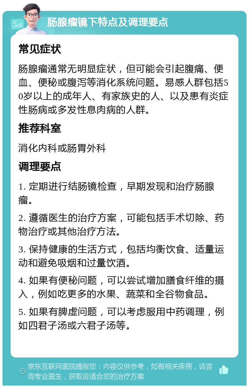 肠腺瘤镜下特点及调理要点 常见症状 肠腺瘤通常无明显症状，但可能会引起腹痛、便血、便秘或腹泻等消化系统问题。易感人群包括50岁以上的成年人、有家族史的人、以及患有炎症性肠病或多发性息肉病的人群。 推荐科室 消化内科或肠胃外科 调理要点 1. 定期进行结肠镜检查，早期发现和治疗肠腺瘤。 2. 遵循医生的治疗方案，可能包括手术切除、药物治疗或其他治疗方法。 3. 保持健康的生活方式，包括均衡饮食、适量运动和避免吸烟和过量饮酒。 4. 如果有便秘问题，可以尝试增加膳食纤维的摄入，例如吃更多的水果、蔬菜和全谷物食品。 5. 如果有脾虚问题，可以考虑服用中药调理，例如四君子汤或六君子汤等。