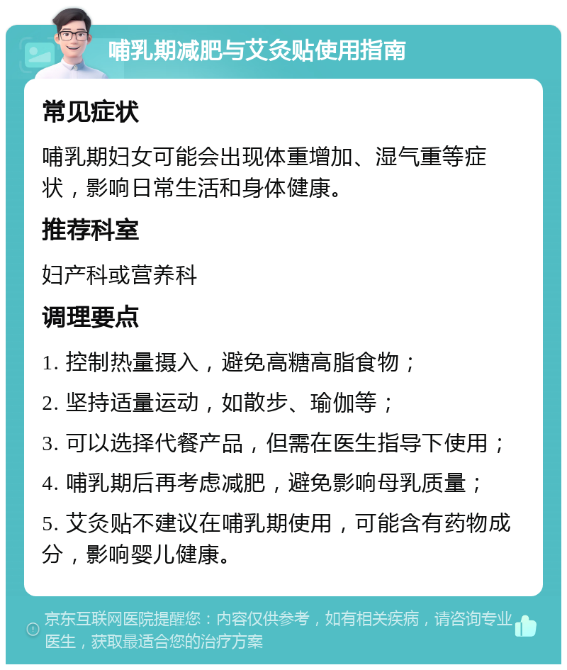 哺乳期减肥与艾灸贴使用指南 常见症状 哺乳期妇女可能会出现体重增加、湿气重等症状，影响日常生活和身体健康。 推荐科室 妇产科或营养科 调理要点 1. 控制热量摄入，避免高糖高脂食物； 2. 坚持适量运动，如散步、瑜伽等； 3. 可以选择代餐产品，但需在医生指导下使用； 4. 哺乳期后再考虑减肥，避免影响母乳质量； 5. 艾灸贴不建议在哺乳期使用，可能含有药物成分，影响婴儿健康。