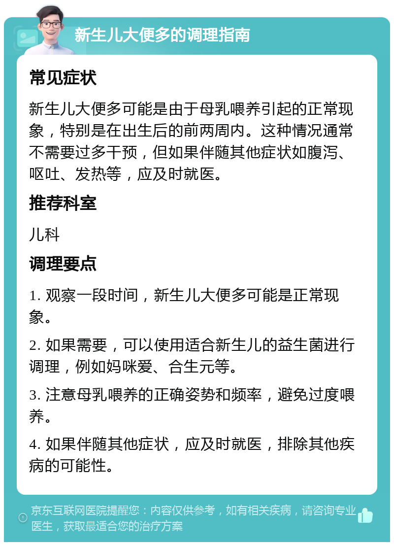 新生儿大便多的调理指南 常见症状 新生儿大便多可能是由于母乳喂养引起的正常现象，特别是在出生后的前两周内。这种情况通常不需要过多干预，但如果伴随其他症状如腹泻、呕吐、发热等，应及时就医。 推荐科室 儿科 调理要点 1. 观察一段时间，新生儿大便多可能是正常现象。 2. 如果需要，可以使用适合新生儿的益生菌进行调理，例如妈咪爱、合生元等。 3. 注意母乳喂养的正确姿势和频率，避免过度喂养。 4. 如果伴随其他症状，应及时就医，排除其他疾病的可能性。