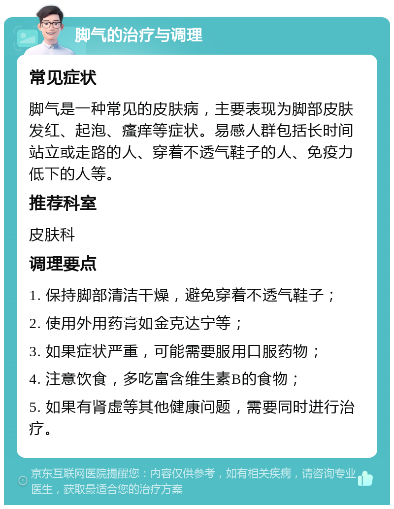 脚气的治疗与调理 常见症状 脚气是一种常见的皮肤病，主要表现为脚部皮肤发红、起泡、瘙痒等症状。易感人群包括长时间站立或走路的人、穿着不透气鞋子的人、免疫力低下的人等。 推荐科室 皮肤科 调理要点 1. 保持脚部清洁干燥，避免穿着不透气鞋子； 2. 使用外用药膏如金克达宁等； 3. 如果症状严重，可能需要服用口服药物； 4. 注意饮食，多吃富含维生素B的食物； 5. 如果有肾虚等其他健康问题，需要同时进行治疗。