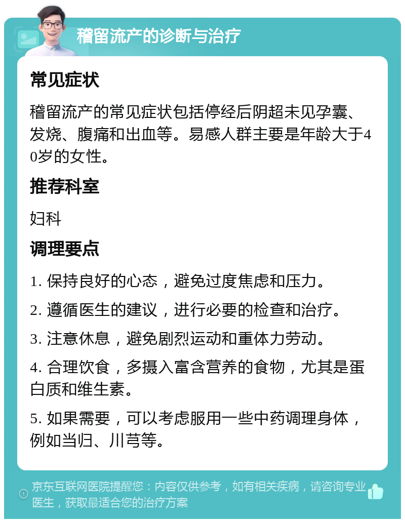 稽留流产的诊断与治疗 常见症状 稽留流产的常见症状包括停经后阴超未见孕囊、发烧、腹痛和出血等。易感人群主要是年龄大于40岁的女性。 推荐科室 妇科 调理要点 1. 保持良好的心态，避免过度焦虑和压力。 2. 遵循医生的建议，进行必要的检查和治疗。 3. 注意休息，避免剧烈运动和重体力劳动。 4. 合理饮食，多摄入富含营养的食物，尤其是蛋白质和维生素。 5. 如果需要，可以考虑服用一些中药调理身体，例如当归、川芎等。