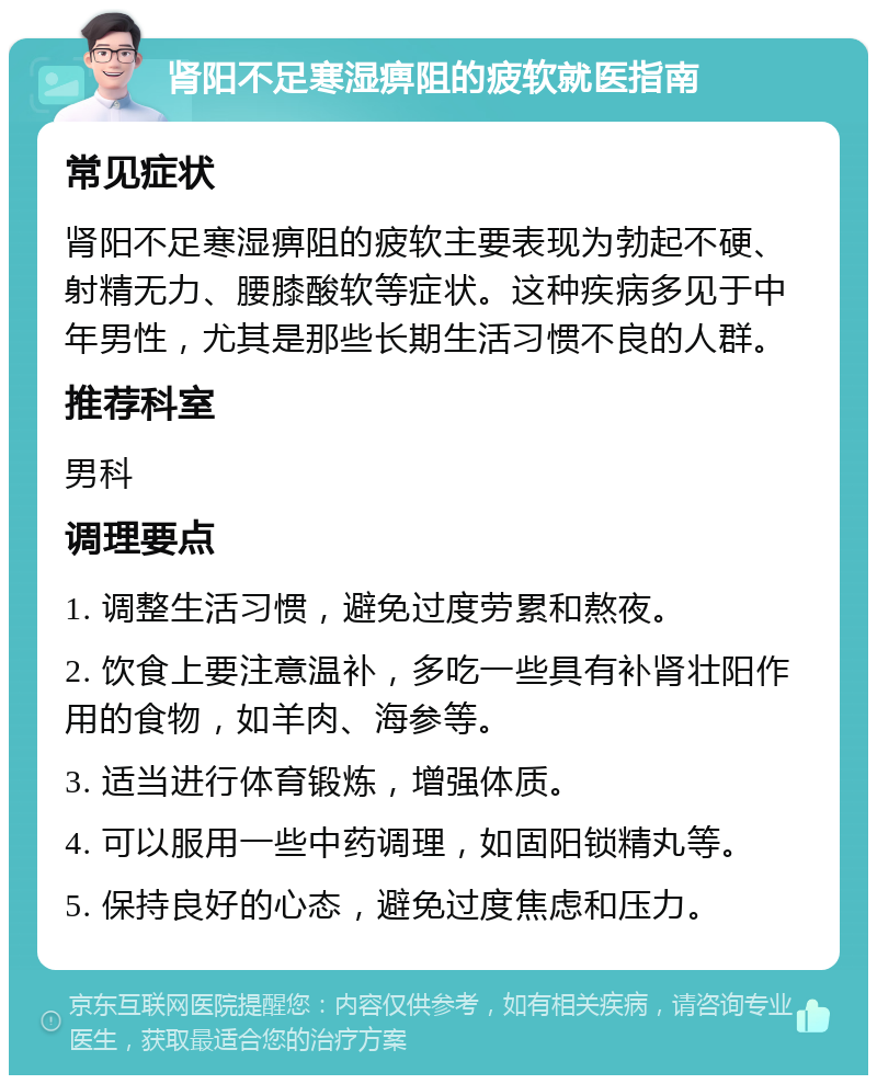 肾阳不足寒湿痹阻的疲软就医指南 常见症状 肾阳不足寒湿痹阻的疲软主要表现为勃起不硬、射精无力、腰膝酸软等症状。这种疾病多见于中年男性，尤其是那些长期生活习惯不良的人群。 推荐科室 男科 调理要点 1. 调整生活习惯，避免过度劳累和熬夜。 2. 饮食上要注意温补，多吃一些具有补肾壮阳作用的食物，如羊肉、海参等。 3. 适当进行体育锻炼，增强体质。 4. 可以服用一些中药调理，如固阳锁精丸等。 5. 保持良好的心态，避免过度焦虑和压力。