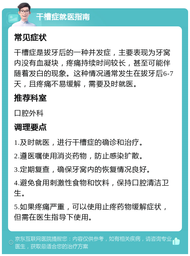 干槽症就医指南 常见症状 干槽症是拔牙后的一种并发症，主要表现为牙窝内没有血凝块，疼痛持续时间较长，甚至可能伴随着发白的现象。这种情况通常发生在拔牙后6-7天，且疼痛不易缓解，需要及时就医。 推荐科室 口腔外科 调理要点 1.及时就医，进行干槽症的确诊和治疗。 2.遵医嘱使用消炎药物，防止感染扩散。 3.定期复查，确保牙窝内的恢复情况良好。 4.避免食用刺激性食物和饮料，保持口腔清洁卫生。 5.如果疼痛严重，可以使用止疼药物缓解症状，但需在医生指导下使用。