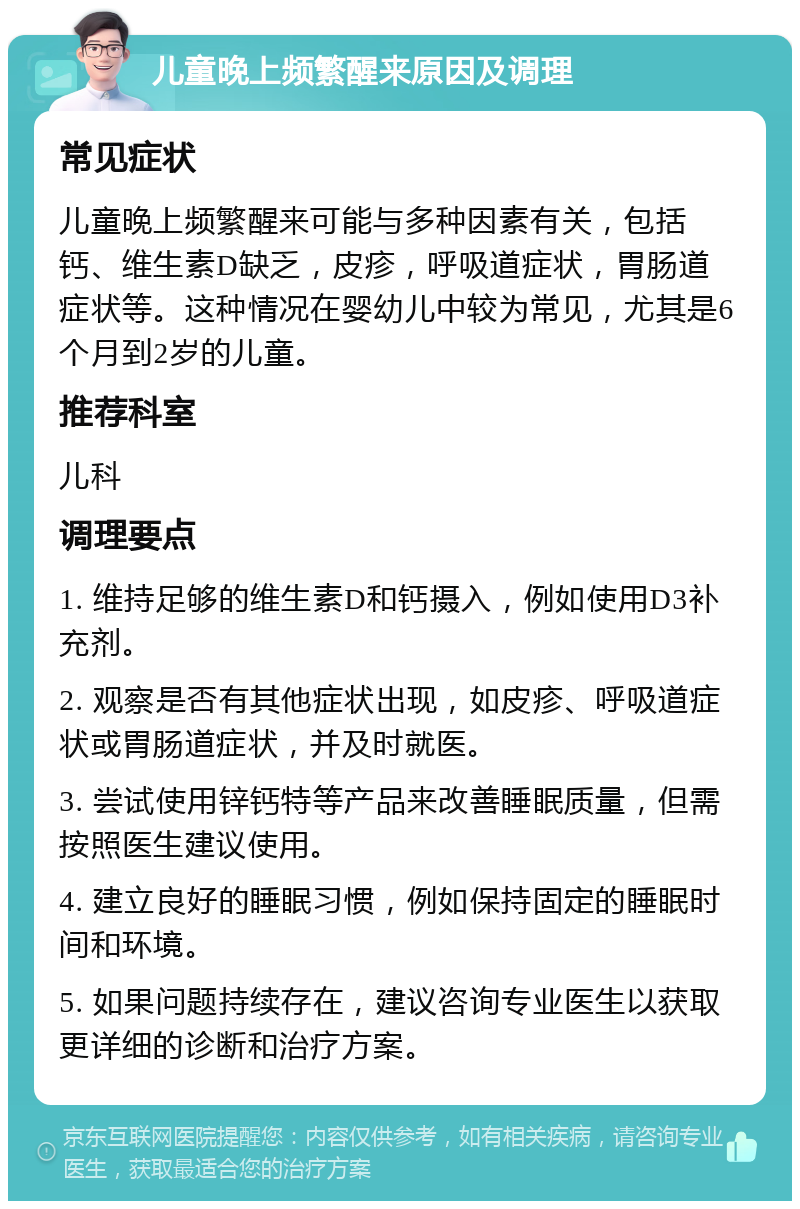 儿童晚上频繁醒来原因及调理 常见症状 儿童晚上频繁醒来可能与多种因素有关，包括钙、维生素D缺乏，皮疹，呼吸道症状，胃肠道症状等。这种情况在婴幼儿中较为常见，尤其是6个月到2岁的儿童。 推荐科室 儿科 调理要点 1. 维持足够的维生素D和钙摄入，例如使用D3补充剂。 2. 观察是否有其他症状出现，如皮疹、呼吸道症状或胃肠道症状，并及时就医。 3. 尝试使用锌钙特等产品来改善睡眠质量，但需按照医生建议使用。 4. 建立良好的睡眠习惯，例如保持固定的睡眠时间和环境。 5. 如果问题持续存在，建议咨询专业医生以获取更详细的诊断和治疗方案。