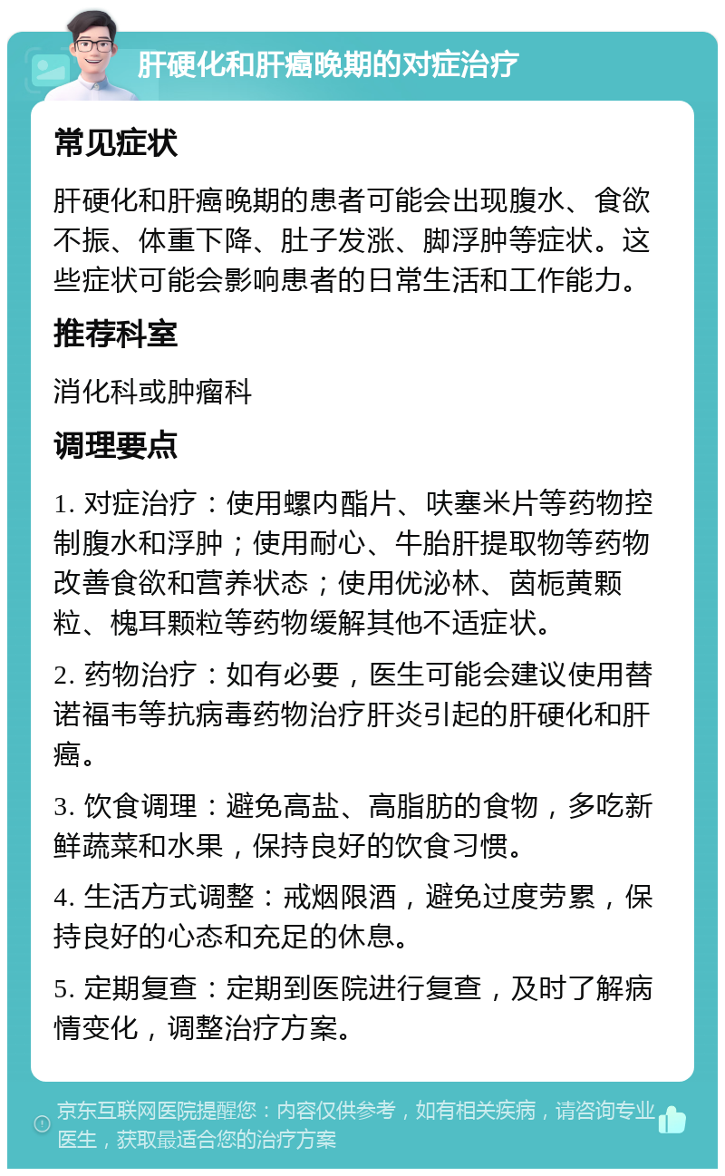 肝硬化和肝癌晚期的对症治疗 常见症状 肝硬化和肝癌晚期的患者可能会出现腹水、食欲不振、体重下降、肚子发涨、脚浮肿等症状。这些症状可能会影响患者的日常生活和工作能力。 推荐科室 消化科或肿瘤科 调理要点 1. 对症治疗：使用螺内酯片、呋塞米片等药物控制腹水和浮肿；使用耐心、牛胎肝提取物等药物改善食欲和营养状态；使用优泌林、茵栀黄颗粒、槐耳颗粒等药物缓解其他不适症状。 2. 药物治疗：如有必要，医生可能会建议使用替诺福韦等抗病毒药物治疗肝炎引起的肝硬化和肝癌。 3. 饮食调理：避免高盐、高脂肪的食物，多吃新鲜蔬菜和水果，保持良好的饮食习惯。 4. 生活方式调整：戒烟限酒，避免过度劳累，保持良好的心态和充足的休息。 5. 定期复查：定期到医院进行复查，及时了解病情变化，调整治疗方案。