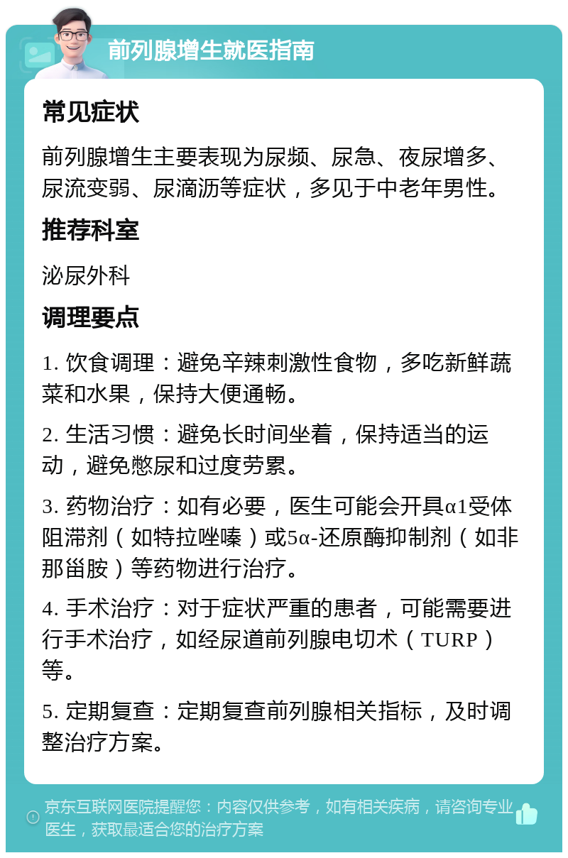 前列腺增生就医指南 常见症状 前列腺增生主要表现为尿频、尿急、夜尿增多、尿流变弱、尿滴沥等症状，多见于中老年男性。 推荐科室 泌尿外科 调理要点 1. 饮食调理：避免辛辣刺激性食物，多吃新鲜蔬菜和水果，保持大便通畅。 2. 生活习惯：避免长时间坐着，保持适当的运动，避免憋尿和过度劳累。 3. 药物治疗：如有必要，医生可能会开具α1受体阻滞剂（如特拉唑嗪）或5α-还原酶抑制剂（如非那甾胺）等药物进行治疗。 4. 手术治疗：对于症状严重的患者，可能需要进行手术治疗，如经尿道前列腺电切术（TURP）等。 5. 定期复查：定期复查前列腺相关指标，及时调整治疗方案。