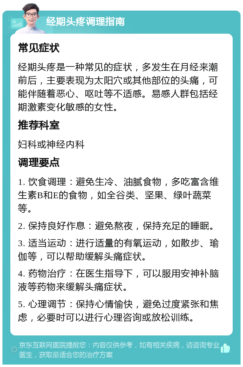 经期头疼调理指南 常见症状 经期头疼是一种常见的症状，多发生在月经来潮前后，主要表现为太阳穴或其他部位的头痛，可能伴随着恶心、呕吐等不适感。易感人群包括经期激素变化敏感的女性。 推荐科室 妇科或神经内科 调理要点 1. 饮食调理：避免生冷、油腻食物，多吃富含维生素B和E的食物，如全谷类、坚果、绿叶蔬菜等。 2. 保持良好作息：避免熬夜，保持充足的睡眠。 3. 适当运动：进行适量的有氧运动，如散步、瑜伽等，可以帮助缓解头痛症状。 4. 药物治疗：在医生指导下，可以服用安神补脑液等药物来缓解头痛症状。 5. 心理调节：保持心情愉快，避免过度紧张和焦虑，必要时可以进行心理咨询或放松训练。