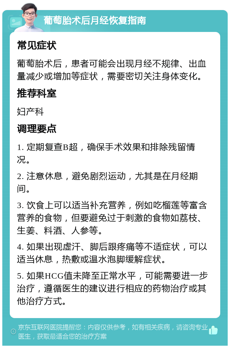 葡萄胎术后月经恢复指南 常见症状 葡萄胎术后，患者可能会出现月经不规律、出血量减少或增加等症状，需要密切关注身体变化。 推荐科室 妇产科 调理要点 1. 定期复查B超，确保手术效果和排除残留情况。 2. 注意休息，避免剧烈运动，尤其是在月经期间。 3. 饮食上可以适当补充营养，例如吃榴莲等富含营养的食物，但要避免过于刺激的食物如荔枝、生姜、料酒、人参等。 4. 如果出现虚汗、脚后跟疼痛等不适症状，可以适当休息，热敷或温水泡脚缓解症状。 5. 如果HCG值未降至正常水平，可能需要进一步治疗，遵循医生的建议进行相应的药物治疗或其他治疗方式。