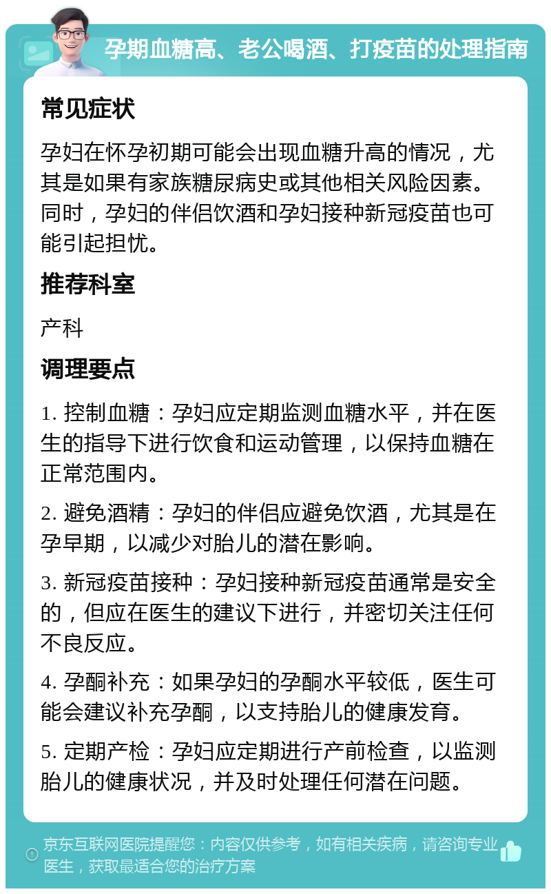 孕期血糖高、老公喝酒、打疫苗的处理指南 常见症状 孕妇在怀孕初期可能会出现血糖升高的情况，尤其是如果有家族糖尿病史或其他相关风险因素。同时，孕妇的伴侣饮酒和孕妇接种新冠疫苗也可能引起担忧。 推荐科室 产科 调理要点 1. 控制血糖：孕妇应定期监测血糖水平，并在医生的指导下进行饮食和运动管理，以保持血糖在正常范围内。 2. 避免酒精：孕妇的伴侣应避免饮酒，尤其是在孕早期，以减少对胎儿的潜在影响。 3. 新冠疫苗接种：孕妇接种新冠疫苗通常是安全的，但应在医生的建议下进行，并密切关注任何不良反应。 4. 孕酮补充：如果孕妇的孕酮水平较低，医生可能会建议补充孕酮，以支持胎儿的健康发育。 5. 定期产检：孕妇应定期进行产前检查，以监测胎儿的健康状况，并及时处理任何潜在问题。