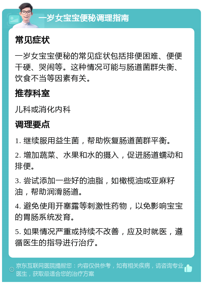 一岁女宝宝便秘调理指南 常见症状 一岁女宝宝便秘的常见症状包括排便困难、便便干硬、哭闹等。这种情况可能与肠道菌群失衡、饮食不当等因素有关。 推荐科室 儿科或消化内科 调理要点 1. 继续服用益生菌，帮助恢复肠道菌群平衡。 2. 增加蔬菜、水果和水的摄入，促进肠道蠕动和排便。 3. 尝试添加一些好的油脂，如橄榄油或亚麻籽油，帮助润滑肠道。 4. 避免使用开塞露等刺激性药物，以免影响宝宝的胃肠系统发育。 5. 如果情况严重或持续不改善，应及时就医，遵循医生的指导进行治疗。