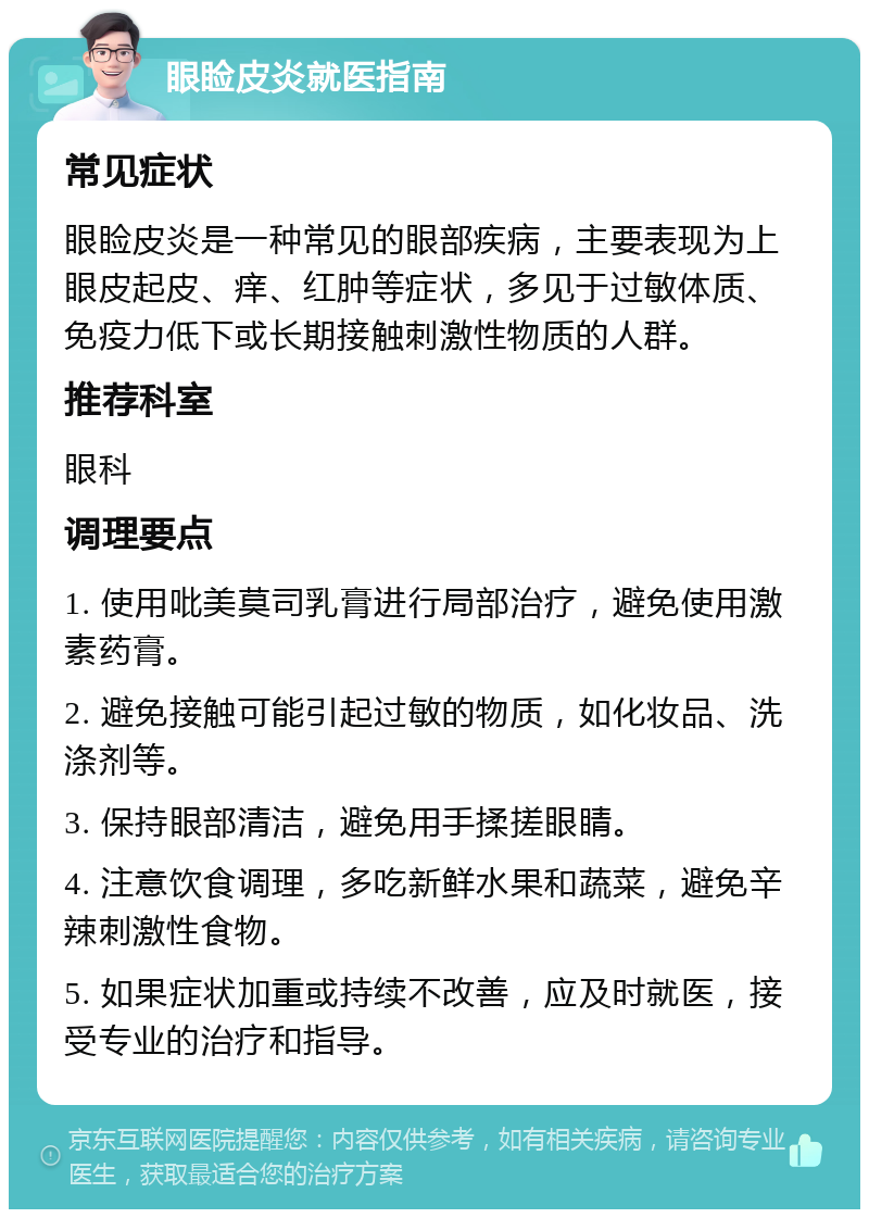 眼睑皮炎就医指南 常见症状 眼睑皮炎是一种常见的眼部疾病，主要表现为上眼皮起皮、痒、红肿等症状，多见于过敏体质、免疫力低下或长期接触刺激性物质的人群。 推荐科室 眼科 调理要点 1. 使用吡美莫司乳膏进行局部治疗，避免使用激素药膏。 2. 避免接触可能引起过敏的物质，如化妆品、洗涤剂等。 3. 保持眼部清洁，避免用手揉搓眼睛。 4. 注意饮食调理，多吃新鲜水果和蔬菜，避免辛辣刺激性食物。 5. 如果症状加重或持续不改善，应及时就医，接受专业的治疗和指导。