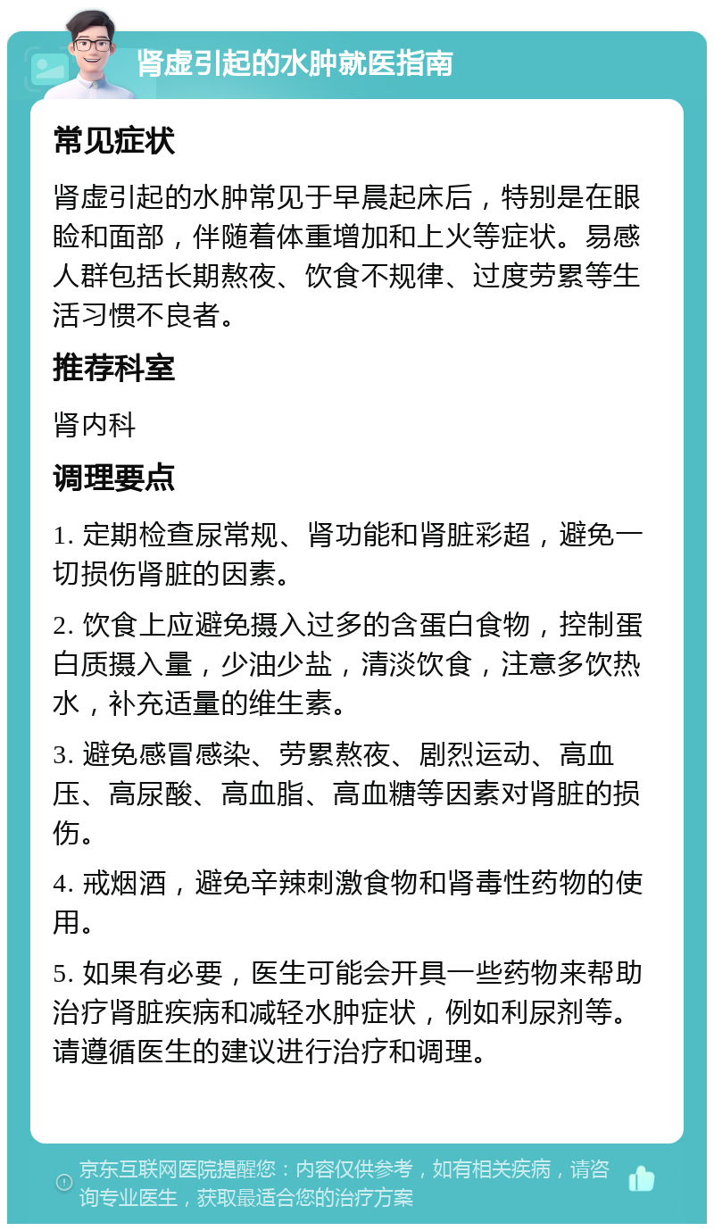 肾虚引起的水肿就医指南 常见症状 肾虚引起的水肿常见于早晨起床后，特别是在眼睑和面部，伴随着体重增加和上火等症状。易感人群包括长期熬夜、饮食不规律、过度劳累等生活习惯不良者。 推荐科室 肾内科 调理要点 1. 定期检查尿常规、肾功能和肾脏彩超，避免一切损伤肾脏的因素。 2. 饮食上应避免摄入过多的含蛋白食物，控制蛋白质摄入量，少油少盐，清淡饮食，注意多饮热水，补充适量的维生素。 3. 避免感冒感染、劳累熬夜、剧烈运动、高血压、高尿酸、高血脂、高血糖等因素对肾脏的损伤。 4. 戒烟酒，避免辛辣刺激食物和肾毒性药物的使用。 5. 如果有必要，医生可能会开具一些药物来帮助治疗肾脏疾病和减轻水肿症状，例如利尿剂等。请遵循医生的建议进行治疗和调理。