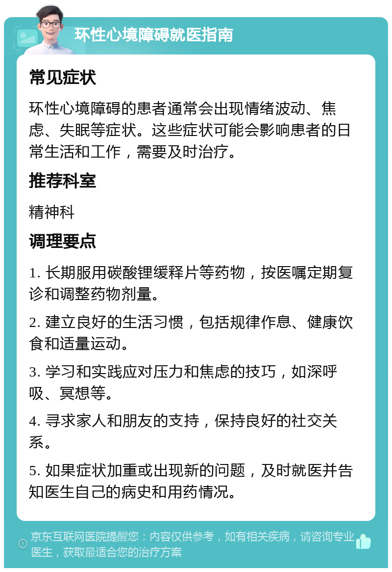 环性心境障碍就医指南 常见症状 环性心境障碍的患者通常会出现情绪波动、焦虑、失眠等症状。这些症状可能会影响患者的日常生活和工作，需要及时治疗。 推荐科室 精神科 调理要点 1. 长期服用碳酸锂缓释片等药物，按医嘱定期复诊和调整药物剂量。 2. 建立良好的生活习惯，包括规律作息、健康饮食和适量运动。 3. 学习和实践应对压力和焦虑的技巧，如深呼吸、冥想等。 4. 寻求家人和朋友的支持，保持良好的社交关系。 5. 如果症状加重或出现新的问题，及时就医并告知医生自己的病史和用药情况。