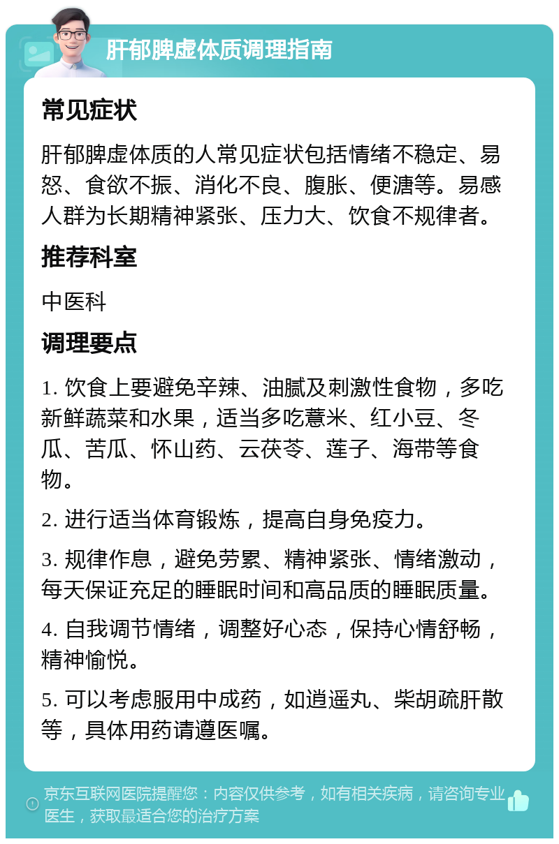 肝郁脾虚体质调理指南 常见症状 肝郁脾虚体质的人常见症状包括情绪不稳定、易怒、食欲不振、消化不良、腹胀、便溏等。易感人群为长期精神紧张、压力大、饮食不规律者。 推荐科室 中医科 调理要点 1. 饮食上要避免辛辣、油腻及刺激性食物，多吃新鲜蔬菜和水果，适当多吃薏米、红小豆、冬瓜、苦瓜、怀山药、云茯苓、莲子、海带等食物。 2. 进行适当体育锻炼，提高自身免疫力。 3. 规律作息，避免劳累、精神紧张、情绪激动，每天保证充足的睡眠时间和高品质的睡眠质量。 4. 自我调节情绪，调整好心态，保持心情舒畅，精神愉悦。 5. 可以考虑服用中成药，如逍遥丸、柴胡疏肝散等，具体用药请遵医嘱。