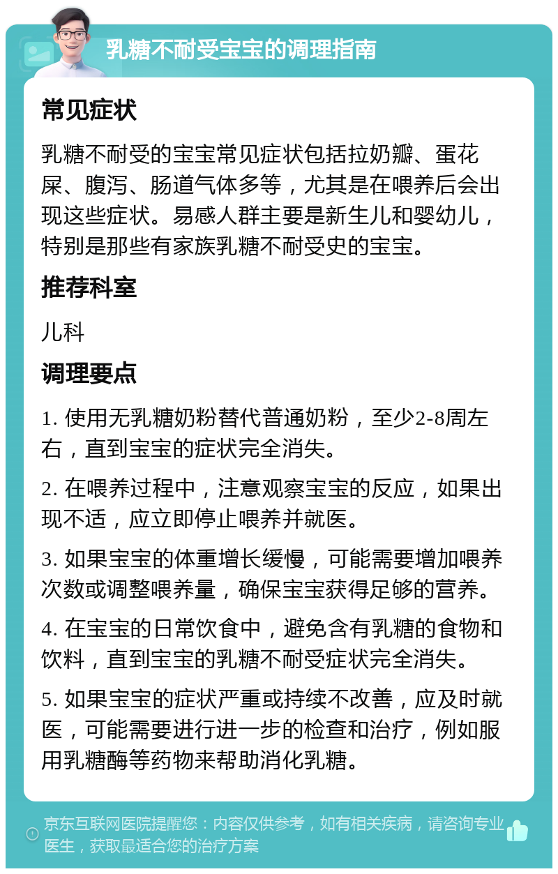 乳糖不耐受宝宝的调理指南 常见症状 乳糖不耐受的宝宝常见症状包括拉奶瓣、蛋花屎、腹泻、肠道气体多等，尤其是在喂养后会出现这些症状。易感人群主要是新生儿和婴幼儿，特别是那些有家族乳糖不耐受史的宝宝。 推荐科室 儿科 调理要点 1. 使用无乳糖奶粉替代普通奶粉，至少2-8周左右，直到宝宝的症状完全消失。 2. 在喂养过程中，注意观察宝宝的反应，如果出现不适，应立即停止喂养并就医。 3. 如果宝宝的体重增长缓慢，可能需要增加喂养次数或调整喂养量，确保宝宝获得足够的营养。 4. 在宝宝的日常饮食中，避免含有乳糖的食物和饮料，直到宝宝的乳糖不耐受症状完全消失。 5. 如果宝宝的症状严重或持续不改善，应及时就医，可能需要进行进一步的检查和治疗，例如服用乳糖酶等药物来帮助消化乳糖。