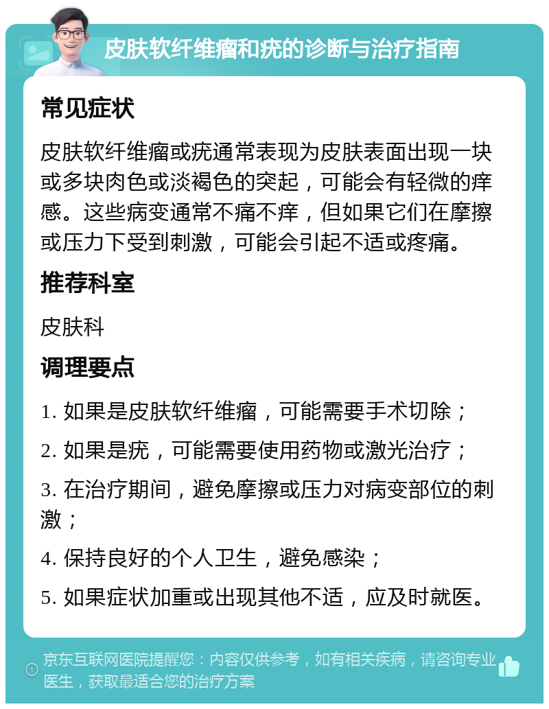 皮肤软纤维瘤和疣的诊断与治疗指南 常见症状 皮肤软纤维瘤或疣通常表现为皮肤表面出现一块或多块肉色或淡褐色的突起，可能会有轻微的痒感。这些病变通常不痛不痒，但如果它们在摩擦或压力下受到刺激，可能会引起不适或疼痛。 推荐科室 皮肤科 调理要点 1. 如果是皮肤软纤维瘤，可能需要手术切除； 2. 如果是疣，可能需要使用药物或激光治疗； 3. 在治疗期间，避免摩擦或压力对病变部位的刺激； 4. 保持良好的个人卫生，避免感染； 5. 如果症状加重或出现其他不适，应及时就医。