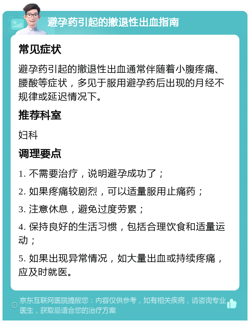 避孕药引起的撤退性出血指南 常见症状 避孕药引起的撤退性出血通常伴随着小腹疼痛、腰酸等症状，多见于服用避孕药后出现的月经不规律或延迟情况下。 推荐科室 妇科 调理要点 1. 不需要治疗，说明避孕成功了； 2. 如果疼痛较剧烈，可以适量服用止痛药； 3. 注意休息，避免过度劳累； 4. 保持良好的生活习惯，包括合理饮食和适量运动； 5. 如果出现异常情况，如大量出血或持续疼痛，应及时就医。