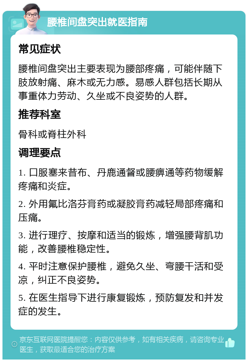 腰椎间盘突出就医指南 常见症状 腰椎间盘突出主要表现为腰部疼痛，可能伴随下肢放射痛、麻木或无力感。易感人群包括长期从事重体力劳动、久坐或不良姿势的人群。 推荐科室 骨科或脊柱外科 调理要点 1. 口服塞来昔布、丹鹿通督或腰痹通等药物缓解疼痛和炎症。 2. 外用氟比洛芬膏药或凝胶膏药减轻局部疼痛和压痛。 3. 进行理疗、按摩和适当的锻炼，增强腰背肌功能，改善腰椎稳定性。 4. 平时注意保护腰椎，避免久坐、弯腰干活和受凉，纠正不良姿势。 5. 在医生指导下进行康复锻炼，预防复发和并发症的发生。