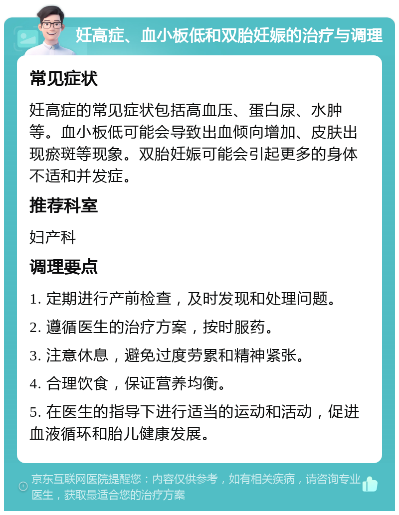 妊高症、血小板低和双胎妊娠的治疗与调理 常见症状 妊高症的常见症状包括高血压、蛋白尿、水肿等。血小板低可能会导致出血倾向增加、皮肤出现瘀斑等现象。双胎妊娠可能会引起更多的身体不适和并发症。 推荐科室 妇产科 调理要点 1. 定期进行产前检查，及时发现和处理问题。 2. 遵循医生的治疗方案，按时服药。 3. 注意休息，避免过度劳累和精神紧张。 4. 合理饮食，保证营养均衡。 5. 在医生的指导下进行适当的运动和活动，促进血液循环和胎儿健康发展。