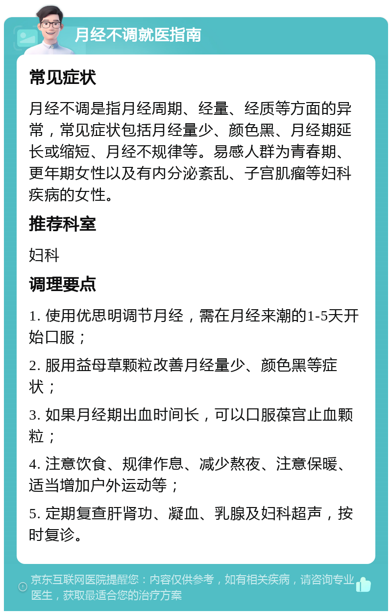 月经不调就医指南 常见症状 月经不调是指月经周期、经量、经质等方面的异常，常见症状包括月经量少、颜色黑、月经期延长或缩短、月经不规律等。易感人群为青春期、更年期女性以及有内分泌紊乱、子宫肌瘤等妇科疾病的女性。 推荐科室 妇科 调理要点 1. 使用优思明调节月经，需在月经来潮的1-5天开始口服； 2. 服用益母草颗粒改善月经量少、颜色黑等症状； 3. 如果月经期出血时间长，可以口服葆宫止血颗粒； 4. 注意饮食、规律作息、减少熬夜、注意保暖、适当增加户外运动等； 5. 定期复查肝肾功、凝血、乳腺及妇科超声，按时复诊。