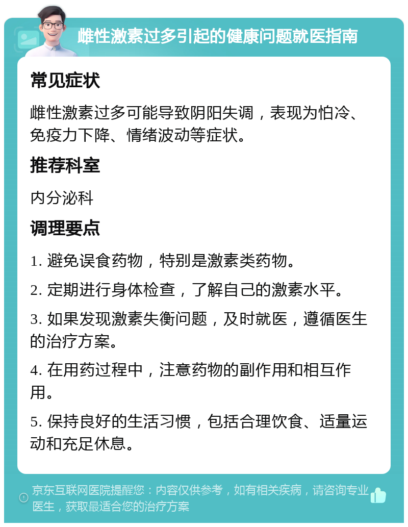 雌性激素过多引起的健康问题就医指南 常见症状 雌性激素过多可能导致阴阳失调，表现为怕冷、免疫力下降、情绪波动等症状。 推荐科室 内分泌科 调理要点 1. 避免误食药物，特别是激素类药物。 2. 定期进行身体检查，了解自己的激素水平。 3. 如果发现激素失衡问题，及时就医，遵循医生的治疗方案。 4. 在用药过程中，注意药物的副作用和相互作用。 5. 保持良好的生活习惯，包括合理饮食、适量运动和充足休息。