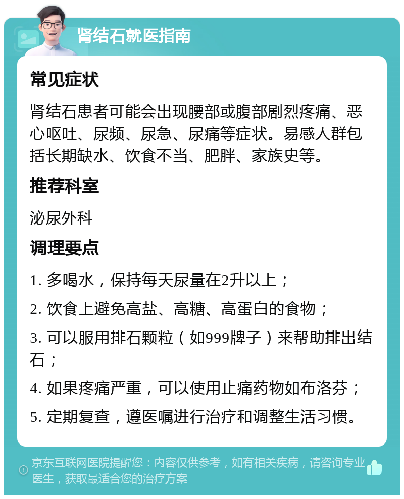 肾结石就医指南 常见症状 肾结石患者可能会出现腰部或腹部剧烈疼痛、恶心呕吐、尿频、尿急、尿痛等症状。易感人群包括长期缺水、饮食不当、肥胖、家族史等。 推荐科室 泌尿外科 调理要点 1. 多喝水，保持每天尿量在2升以上； 2. 饮食上避免高盐、高糖、高蛋白的食物； 3. 可以服用排石颗粒（如999牌子）来帮助排出结石； 4. 如果疼痛严重，可以使用止痛药物如布洛芬； 5. 定期复查，遵医嘱进行治疗和调整生活习惯。