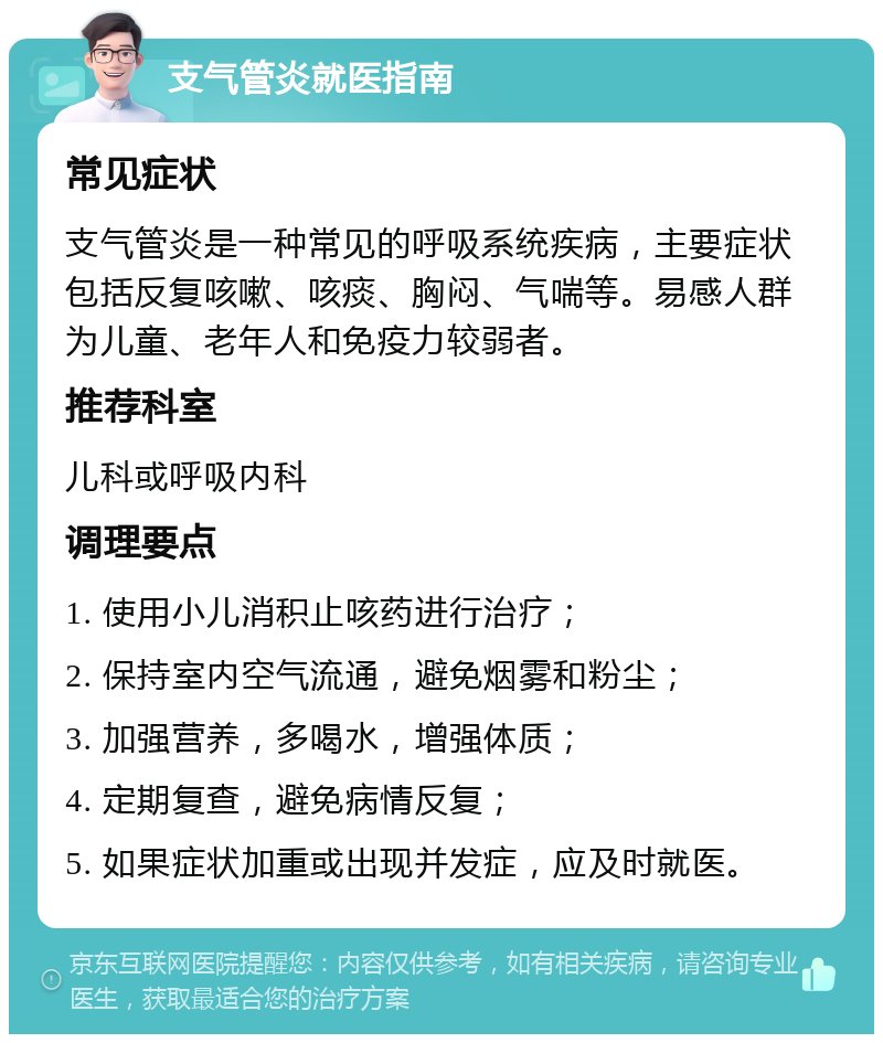 支气管炎就医指南 常见症状 支气管炎是一种常见的呼吸系统疾病，主要症状包括反复咳嗽、咳痰、胸闷、气喘等。易感人群为儿童、老年人和免疫力较弱者。 推荐科室 儿科或呼吸内科 调理要点 1. 使用小儿消积止咳药进行治疗； 2. 保持室内空气流通，避免烟雾和粉尘； 3. 加强营养，多喝水，增强体质； 4. 定期复查，避免病情反复； 5. 如果症状加重或出现并发症，应及时就医。