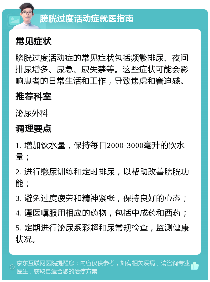 膀胱过度活动症就医指南 常见症状 膀胱过度活动症的常见症状包括频繁排尿、夜间排尿增多、尿急、尿失禁等。这些症状可能会影响患者的日常生活和工作，导致焦虑和窘迫感。 推荐科室 泌尿外科 调理要点 1. 增加饮水量，保持每日2000-3000毫升的饮水量； 2. 进行憋尿训练和定时排尿，以帮助改善膀胱功能； 3. 避免过度疲劳和精神紧张，保持良好的心态； 4. 遵医嘱服用相应的药物，包括中成药和西药； 5. 定期进行泌尿系彩超和尿常规检查，监测健康状况。