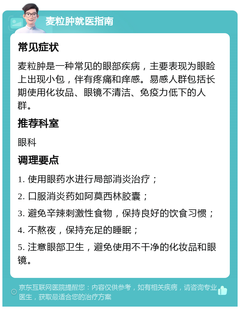 麦粒肿就医指南 常见症状 麦粒肿是一种常见的眼部疾病，主要表现为眼睑上出现小包，伴有疼痛和痒感。易感人群包括长期使用化妆品、眼镜不清洁、免疫力低下的人群。 推荐科室 眼科 调理要点 1. 使用眼药水进行局部消炎治疗； 2. 口服消炎药如阿莫西林胶囊； 3. 避免辛辣刺激性食物，保持良好的饮食习惯； 4. 不熬夜，保持充足的睡眠； 5. 注意眼部卫生，避免使用不干净的化妆品和眼镜。